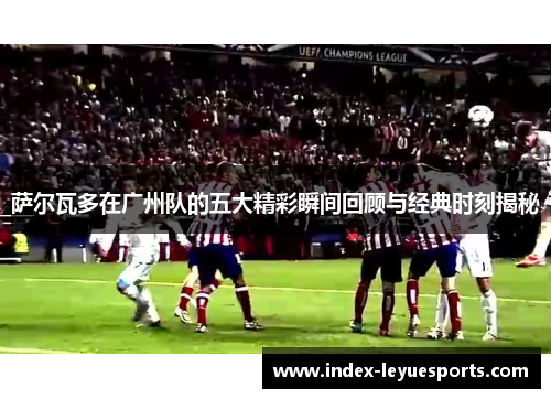 萨尔瓦多在广州队的五大精彩瞬间回顾与经典时刻揭秘 萨尔瓦多在广州队的五大精彩瞬间回顾与经典时刻揭秘