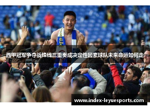西甲冠军争夺战锋线三重奏成决定性因素球队未来命运如何走 西甲冠军争夺战锋线三重奏成决定性因素球队未来命运如何走