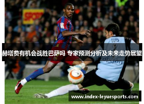 赫塔费有机会战胜巴萨吗 专家预测分析及未来走势展望