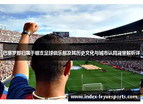 巴塞罗那归属于哪支足球俱乐部及其历史文化与城市认同背景解析详
