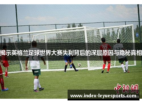 揭示英格兰足球世界大赛失利背后的深层原因与隐秘真相