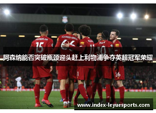 阿森纳能否突破瓶颈迎头赶上利物浦争夺英超冠军荣耀