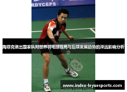 陶菲克退出国家队对世界羽毛球格局与后续发展趋势的深远影响分析
