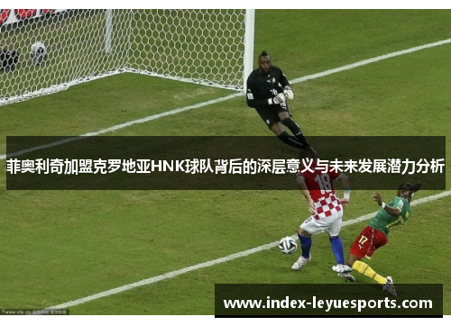 菲奥利奇加盟克罗地亚HNK球队背后的深层意义与未来发展潜力分析