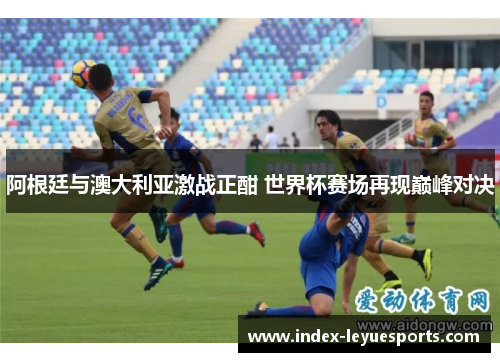 阿根廷与澳大利亚激战正酣 世界杯赛场再现巅峰对决