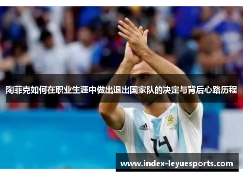 陶菲克如何在职业生涯中做出退出国家队的决定与背后心路历程 陶菲克如何在职业生涯中做出退出国家队的决定与背后心路历程