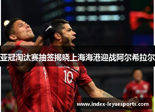 亚冠淘汰赛抽签揭晓上海海港迎战阿尔希拉尔 亚冠淘汰赛抽签揭晓上海海港迎战阿尔希拉尔