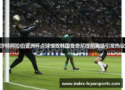 沙特阿拉伯亚洲杯点球惜败韩国曼奇尼提前离场引发热议